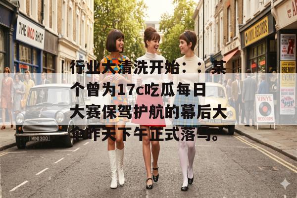 行业大清洗开始::某个曾为17c吃瓜每日大赛保驾护航的幕后大伞昨天下午正式落马。 行业大清洗开始::某个曾为17c吃瓜每日大赛保驾护航的幕后大伞昨天下午正式落马。