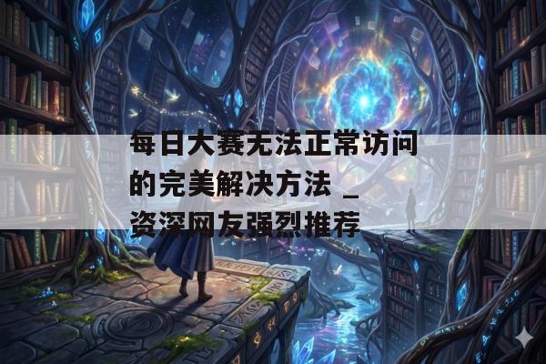 每日大赛无法正常访问的完美解决方法 _ 资深网友强烈推荐